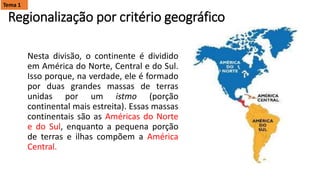 Regionalização por critério geográfico
Nesta divisão, o continente é dividido
em América do Norte, Central e do Sul.
Isso porque, na verdade, ele é formado
por duas grandes massas de terras
unidas por um istmo (porção
continental mais estreita). Essas massas
continentais são as Américas do Norte
e do Sul, enquanto a pequena porção
de terras e ilhas compõem a América
Central.
Tema 1
 