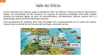 Vale do Silício
A área industrial mais moderna surgiu na década de 1970, na Califórnia. Trata-se do Vale do Silício (Silicon
Valley), nas proximidades de São Francisco, um conjunto de pequenas localidades onde estão situadas
centenas de empresas ligadas ao setor de microinformática, microeletrônica, robótica, química fina e a
biotecnologia, típicas da Terceira Revolução Industrial.
Uma consequência da existência desse polo tecnológico foi o desenvolvimento de um vasto eixo urbano-
industrial que se estende de São Francisco até San Diego, o chamado San-San.
Tema 1
 