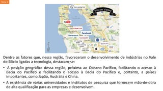 Dentre os fatores que, nessa região, favoreceram o desenvolvimento de indústrias no Vale
do Silício ligadas a tecnologia, destacam-se:
• A posição geográfica dessa região, próxima ao Oceano Pacífico, facilitando o acesso à
Bacia do Pacífico e facilitando o acesso à Bacia do Pacífico e, portanto, a países
importantes, como Japão, Austrália e China.
• A existência de várias universidades e institutos de pesquisa que fornecem mão-de-obra
de alta qualificação para as empresas e desenvolvem.
Tema 1
 
