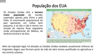 População dos EUA
Os Estados Unidos têm a terceira
maior população do mundo,
superados apenas pela China e pela
Índia. O crescimento populacional do
país apresenta um índice bem
pequeno, e só não e não é menor em
virtude do intenso fluxo migratório
vindo principalmente do México, da
América Central e da Ásia.
Tema 2
Além da migração legal, há décadas os Estados Unidos recebem anualmente milhares de
imigrantes ilegais, que formam parte da mão de obra menos qualificada na agricultura e
nos centros urbanos.
 