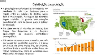 Distribuição da população
• A população estadunidense se concentra no
nordeste do país, com destaque para a
região entre as cidades de Boston, Nova
York e Washington. Na região dos Grandes
Lagos também há grande concentração
populacional, com destaque para a cidade
de Chicago.
• Na costa oeste, as cidades de Seattle, San
Diego, San Francisco e Los Angeles
apresentam as maiores densidades
demográficas.
• Há vastos espaços pouco povoados no país
por causa das condições naturais. É o caso
do Alasca, de clima muito frio, do Arizona,
de clima árido e semiárido, e das áreas de
relevo montanhoso, como as localizadas nas
Montanhas Rochosas no oeste.
Tema 2
 