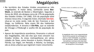 Megalópoles
• No território dos Estados Unidos encontram-se três
megalópoles. A maior delas, conhecida como Bos-
Wash, se estende de Boston a Washington. Segundo o
Censo de 2010, ela abrigava cerca de 17% da população
dos Estados Unidos. Em 1960, 21% da população total
morava nessa área. A segunda maior, chamada San-San,
situa-se na costa oeste, indo de San Francisco a San
Diego, na Califórnia. Nela vivem 9% dos habitantes
estadunidenses. A terceira é Chi-Pitts, que se estende
de Chicago a Pittsburgh e acolhe 6% da população do
país.
• Apesar da importância econômica, financeira e cultural
das megalópoles, não são elas que mais crescem nos
Estados Unidos. As áreas metropolitanas em várias
cidades do Texas, como Houston e Austin; Orlando, na
Flórida; Las Vegas, em Nevada; e Atlanta, na Geórgia,
são as áreas urbanas que registram maior crescimento.
A megalópole não é uma megametrópole.
Ela se forma quando há conurbação de
duas ou mais metrópoles, ou quando o
fluxo de pessoas, capitais, informações,
mercadorias e serviços entre elas está
plenamente integrado por modernas redes
de transporte e comunicação.
Tema 2
 