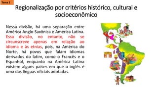 Regionalização por critérios histórico, cultural e
socioeconômico
Nessa divisão, há uma separação entre
América Anglo-Saxônica e América Latina.
Essa divisão, no entanto, não se
circunscreve apenas em relação ao
idioma e às etnias, pois, na América do
Norte, há povos que falam idiomas
derivados do latim, como o Francês e o
Espanhol, enquanto na América Latina
existem alguns países em que o inglês é
uma das línguas oficiais adotadas.
Tema 1
 