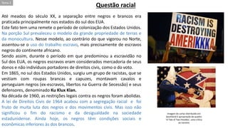 Até meados do século XX, a separação entre negros e brancos era
praticada principalmente nos estados do sul dos EUA.
Este fato tem uma remete o período de colonização dos Estados Unidos.
Na porção Sul prevaleceu o modelo da grande propriedade de terras e
da monocultura. Nesse modelo, ao contrário do que vigorou no Norte,
assentou-se o uso do trabalho escravo, mais precisamente de escravos
negros do continente africano.
Sendo assim, durante o período em que predominou a escravidão no
Sul dos EUA, os negros escravos eram considerados mercadoria de seus
donos e não indivíduos portadores de direitos civis, como o do voto.
Em 1865, no sul dos Estados Unidos, surgiu um grupo de racistas, que se
vestiam com roupas brancas e capuzes, montavam cavalos e
perseguiam negros (ex-escravos, libertos na Guerra de Secessão) e seus
defensores, denominado Ku Klux Klan.
Na década de 1960, as restrições legais contra os negros foram abolidas.
A lei de Direitos Civis de 1964 acabou com a segregação racial e foi
fruto de muita luta dos negros e dos movimentos civis. Mas isso não
significou o fim do racismo e da desigualdade na sociedade
estadunidense. Ainda hoje, os negros têm condições sociais e
econômicas inferiores às dos brancos.
Questão racial
Imagem do cartaz distribuído em
Southland é apropriação de quadro
'A Tale of Two Hoodies', uma crítica
ao racismo
Tema 2
 