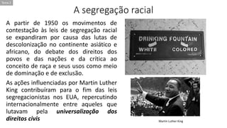 A segregação racial
A partir de 1950 os movimentos de
contestação às leis de segregação racial
se expandiram por causa das lutas de
descolonização no continente asiático e
africano, do debate dos direitos dos
povos e das nações e da crítica ao
conceito de raça e seus usos como meio
de dominação e de exclusão.
As ações influenciadas por Martin Luther
King contribuíram para o fim das leis
segregacionistas nos EUA, repercutindo
internacionalmente entre aqueles que
lutavam pela universalização dos
direitos civis Martin Luther King
Tema 2
 