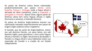 Os países da América Latina foram colonizados
predominantemente por países latinos como
Espanha, França e Portugal, onde a língua oficial é
derivada do latim (neolatina), como o espanhol, o
português e o francês. Apesar disso, alguns países da
América Latina tem como línguas oficiais o inglês
(Suriname e Jamaica), o holandês (Guiana).
Os países da América Anglo-Saxônica tiveram sua
colonização realizada majoritariamente por países de
origem anglo-saxônica como a Inglaterra.
O Canadá, que faz parte da Anglo-Saxônica, esteve
ora sob domínio francês, um povo latino, ora sob
domínio inglês, povo germânico, e tem como línguas
oficiais o francês e o inglês. Na província de Quebéc o
francês é a língua oficial e seus habitantes lutam sua
separação do Canadá e a criação de um Estado
independente.
 
