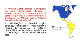 A América Anglo-Saxônica é composta
por países desenvolvidos (Canadá e
Estados Unidos) e a América Latina é
composta por países subdesenvolvidos e
emergentes (o México, toda a América
Central e a América do Sul).
Na colonização da América Anglo-
saxônica, os colonizadores incentivaram a
fixação da população na colônia,
disponibilizando parte do lucro adquirido
na exploração para o desenvolvimento
dela.
 