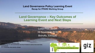 Land Governance – Key Outcomes of
Learning Event and Next Steps
Luisa Prior, SLGA
16 November 2018
Bishoftu, Ethiopia
Sector	Network	Rural	Development	(SNRD)	Africa	
GIZ	INTERNAL	POLICY	LEARNING	EVENT:		
INTRODUCTION	TO	LAND	GOVERNANCE	FOR	PRACTITIONERS	IN	AGRICULTURE	AND	RURAL	
DEVELOPMENT	
12	–	15	November	2018,	Bishoftu,	Ethiopia
Policy	Processes	in	Agriculture	and	Rural	Development	(PPARD)
Land Governance Policy Learning Event
Recap for PPARD Working Group
 