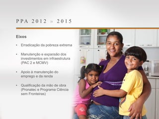 P P A 2 0 1 2 » 2 0 1 5
Eixos
• Erradicação da pobreza extrema
• Manutenção e expansão dos
investimentos em infraestrutura
(PAC 2 e MCMV)
• Apoio à manutenção do
emprego e da renda
• Qualificação da mão de obra
(Pronatec e Programa Ciência
sem Fronteiras)
 