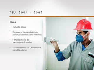 P P A 2 0 0 4 » 2 0 0 7
Eixos
• Inclusão social
• Desconcentração da renda
(valorização do salário mínimo)
• Fortalecimento do
mercado de trabalho
• Fortalecimento da Democracia
e da Cidadania
 