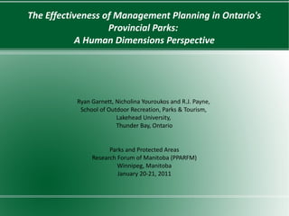 The Effectiveness of Management Planning in Ontario's
                   Provincial Parks:
            A Human Dimensions Perspective




           Ryan Garnett, Nicholina Youroukos and R.J. Payne,
            School of Outdoor Recreation, Parks & Tourism,
                         Lakehead University,
                         Thunder Bay, Ontario


                      Parks and Protected Areas
                Research Forum of Manitoba (PPARFM)
                         Winnipeg, Manitoba
                         January 20-21, 2011
 
