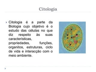 Citologia
 Citologia é a parte da
Biologia cujo objetivo é o
estudo das células no que
diz respeito às suas
características,
propriedades, funções,
organitos, estruturas, ciclo
de vida e interacção com o
meio ambiente.
 