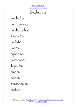 LAGUNTZA GELA
                              www.margarigela.blogspot.com
                         www.lehenengoziklokolagunak.blogspot.com




                           Irakurri
patata
panpina
patinetea
kupela
pilota
pala
oparia
pianoa
tipula
lupa
pipa
kanpaia
poloa

 Piktogramen egilea: Sergio Palao Jatorria: ARASAAC (http://catedu.es/arasaac/)
                          Lizentzia: CC (BY-NC-SA)
 