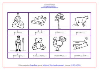 LAGUNTZA GELA
                                             www.margarigela.blogspot.com
                                        www.lehenengoziklokolagunak.blogspot.com




pikua                         pilak                                      pinua                     puma




polizia                   pelutxea                                     pauma                    pomada

   Piktogramen egilea: Sergio Palao Jatorria: ARASAAC (http://catedu.es/arasaac/) Lizentzia: CC (BY-NC-SA)
 