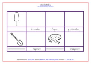 LAGUNTZA GELA
                                          www.margarigela.blogspot.com
                                     www.lehenengoziklokolagunak.blogspot.com




                          kupela                                        lupa                patinetea




                            pipa                                                               mapa

Piktogramen egilea: Sergio Palao Jatorria: ARASAAC (http://catedu.es/arasaac/) Lizentzia: CC (BY-NC-SA)
 