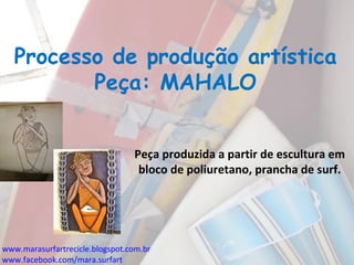Processo de produção artística
Peça: MAHALO
Peça produzida a partir de escultura em
bloco de poliuretano, prancha de surf.
www.marasurfartrecicle.blogspot.com.br
www.facebook.com/mara.surfart
 