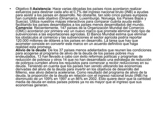 Objetivo 8: Asistencia : Hace varias décadas los países ricos acordaron realizar esfuerzos para destinar cada año el 0,7% del ingreso nacional bruto (INB) a ayudas para asistir a los países en desarrollo. No obstante, tan sólo cinco países europeos han cumplido este objetivo (Dinamarca, Luxemburgo, Noruega, los Países Bajos y Suecia). Utiliza nuestros mapas interactivos para comparar cuánta ayuda están facilitando los países desarrollados a los países menos desarrollados del mundo.  Comercio : Recientemente, 147 países de la Organización Mundial del Comercio (OMC) acordaron por primera vez un nuevo marco que promete eliminar todo tipo de subvenciones a las exportaciones agrícolas. El Banco Mundial estima que eliminar los obstáculos al comercio y las subvenciones al sector agrícola podría reportar 120.000 millones de dólares a los países en desarrollo. La tarea que hay que acometer consiste en convertir este marco en un acuerdo definitivo que haga realidad esta promesa.  Alivio de la deuda : De los 37 países menos adelantados que reunen las condiciones para acogerse al programa de alivio de la deuda de los países pobres muy endeudados, 13 han llevado a cabo con éxito reformas políticas y programas de reducción de pobreza y otros 14 que no han desarrollado una estrategia de reducción de pobreza cumplen ahora los requisitos para comenzar a recibir reducciones en su deuda. Teniendo en cuenta que los países han venido utilizando las economías derivadas del alivio de la deuda para invertir en los objetivos de desarrollo del Milenio, ese alivio debería acelerarse. Como resultado del programa de alivio de la deuda, la proporción de la deuda en relación con el ingreso nacional bruto (INB) ha disminuido de un 109% en 1997 a un 86% en 2002. Esto quiere decir que la cantidad media de deuda en estos países pobres ya no es mayor que el ingreso que sus economías generan. 