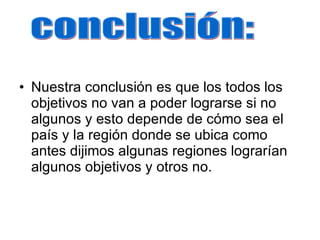 Nuestra conclusión es que los todos los objetivos no van a poder lograrse si no algunos y esto depende de cómo sea el país y la región donde se ubica como antes dijimos algunas regiones lograrían algunos objetivos y otros no. conclusión: 