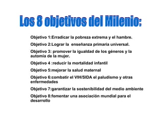 Los 8 objetivos del Milenio: Objetivo 1:Erradicar la pobreza extrema y el hambre. Objetivo 2:Lograr la  enseñanza primaria universal. Objetivo 3: promover la igualdad de los géneros y la automía de la mujer. Objetivo 4 :reducir la mortalidad infantil   Objetivo 5:mejorar la salud maternal   Objetivo 6:combatir el VIH/SIDA el paludismo y otras enfermedades   Objetivo 7:garantizar la sostenibilidad del medio ambiente Objetivo 8:fomentar una asociación mundial para el desarrollo   