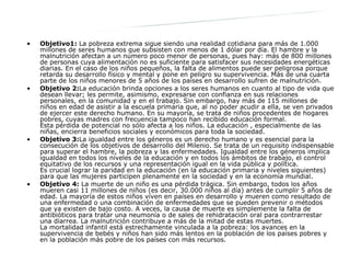 Objetivo1:  La pobreza extrema sigue siendo una realidad cotidiana para más de 1.000 millones de seres humanos que subsisten con menos de 1 dólar por día. El hambre y la malnutrición afectan a un número poco menor de personas, pues hay: más de 800 millones de personas cuya alimentación no es suficiente para satisfacer sus necesidades energéticas diarias. En el caso de los niños pequeños, la falta de alimentos puede ser peligrosa porque retarda su desarrollo físico y mental y pone en peligro su supervivencia. Más de una cuarta parte de los niños menores de 5 años de los países en desarrollo sufren de malnutrición. Objetivo 2: La educación brinda opciones a los seres humanos en cuanto al tipo de vida que desean llevar; les permite, asimismo, expresarse con confianza en sus relaciones personales, en la comunidad y en el trabajo. Sin embargo, hay más de 115 millones de niños en edad de asistir a la escuela primaria que, al no poder acudir a ella, se ven privados de ejercer este derecho humano. En su mayoría, se trata de niños procedentes de hogares pobres, cuyas madres con frecuencia tampoco han recibido educación formal. Esta pérdida de potencial no sólo afecta a los niños. La educación , especialmente de las niñas, encierra beneficios sociales y económicos para toda la sociedad.  Objetivo 3: La igualdad entre los géneros es un derecho humano y es esencial para la consecución de los objetivos de desarrollo del Milenio. Se trata de un requisito indispensable para superar el hambre, la pobreza y las enfermedades. Igualdad entre los géneros implica igualdad en todos los niveles de la educación y en todos los ámbitos de trabajo, el control equitativo de los recursos y una representación igual en la vida pública y política. Es crucial lograr la paridad en la educación (en la educación primaria y niveles siguientes) para que las mujeres participen plenamente en la sociedad y en la economía mundial.  Objetivo 4:  La muerte de un niño es una pérdida trágica. Sin embargo, todos los años mueren casi 11 millones de niños (es decir, 30.000 niños al día) antes de cumplir 5 años de edad. La mayoría de estos niños viven en países en desarrollo y mueren como resultado de una enfermedad o una combinación de enfermedades que se pueden prevenir o métodos que ya existen de bajo costo. A veces, la causa de muerte es simplemente la falta de antibióticos para tratar una neumonía o de sales de rehidratación oral para contrarrestar una diarrea. La malnutrición contribuye a más de la mitad de estas muertes. La mortalidad infantil está estrechamente vinculada a la pobreza: los avances en la supervivencia de bebés y niños han sido más lentos en la población de los países pobres y en la población más pobre de los países con más recursos.  Información sobre cada objetivo: 