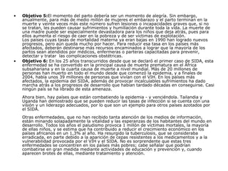 Objetivo 5: El momento del parto debería ser un momento de alegría. Sin embargo, anualmente, para más de medio millón de mujeres el embarazo y el parto terminan en la muerte y veinte veces más este número sufren lesiones o incapacidades graves que, si no se tratan, les pueden causar sufrimientos y humillación durante toda la vida. La muerte de una madre puede ser especialmente devastadora para los niños que deja atrás, pues para ellos aumenta el riesgo de caer en la pobreza y de ser víctimas de explotación. Los países cuyas tasas de mortalidad materna ya eran bajas en 1990 han logrado nuevos progresos, pero aún queda mucho por hacer. Para reducir esa tasa en los países más afectados, deberán destinarse más recursos encaminados a lograr que la mayoría de los partos sean atendidos por médicos, enfermeras o parteras capacitadas para prevenir, detectar y tratar  las complicaciones obstétricas.  Objetivo 6:  En los 25 años transcurridos desde que se declaró el primer caso de SIDA, esta enfermedad se ha convertido en la principal causa de muerte prematura en el África subsahariana y en la cuarta causa de muerte a nivel mundial. Más de 20 millones de personas han muerto en todo el mundo desde que comenzó la epidemia, y a finales de 2004, había unos 39 millones de personas que vivían con el VIH. En los países más afectados, la epidemia del SIDA, además de provocar incalculables sufrimientos ha dado marcha atrás a los progresos de desarrollo que habían tardado décadas en conseguirse. Casi ningún país se ha librado de esta amenaza. Ahora bien, hay países que están combatiendo la epidemia - y venciéndola. Tailandia y Uganda han demostrado que se pueden reducir las tasas de infección si se cuenta con una visión y un liderazgo adecuados, por lo que son un ejemplo para otros países azotados por el SIDA. Otras enfermedades, que no han recibido tanta atención de los medios de información, están minando solapadamente la vitalidad y las esperanzas de los habitantes del mundo en desarrollo. Todos los años el paludismo provoca 1 millón de víctimas mortales, la mayoría de ellas niños, y se estima que ha contribuido a reducir el crecimiento económico en los países africanos en un 1,3% al año. Ha resurgido la tuberculosis, que se consideraba erradicada, en parte debido a la aparición de cepas resistentes a los medicamentos y a la vulnerabilidad provocada por el VIH y el SIDA. No es sorprendente que estas tres enfermedades se concentren en los países más pobres; cabe señalar que podrían combatirse en gran medida mediante actividades de educación y prevención y, cuando aparecen brotes de ellas, mediante tratamiento y atención.   