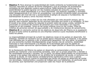 Objetivo 7:  Para alcanzar la sostenibilidad del medio ambiente es fundamental que los recursos naturales se utilicen de forma inteligente y que se protejan los ecosistemas complejos de que depende nuestra supervivencia. Debe tenerse en cuenta que, la sostenibilidad no podrá lograrse con los modelos actuales de consumo y uso de recursos. Los suelos se están degradando a un ritmo alarmante. Las especies vegetales y animales están desapareciendo a un ritmo sin precedentes. Los cambios climáticos están provocando una elevación del nivel del mar y acrecentando el peligro de sequías e inundaciones. Se sobreexplotan la pesca y otros recursos marinos. Los pobres de las zonas rurales son los más afectados por esta situación porque, por lo general, para subsistir dependen de los recursos naturales que tienen a su alrededor. Si bien el éxodo a las zonas urbanas ha reducido la presión sobre las zonas rurales, también ha provocado un aumento del número de personas que viven hacinadas y en tugurios inseguros en las ciudades. Tanto en las zonas urbanas como en las rurales, miles de millones de personas carecen de agua potable y de instalaciones básicas de saneamiento. Objetivo 8:  Un elemento central de los objetivos de desarrollo del Milenio es la aceptación de que la lucha contra la pobreza es una empresa colectiva cuyos resultados beneficiarán a todos los países. La responsabilidad principal de cumplir los objetivos recae en los países en desarrollo. Sin embargo, también es necesario que se preste apoyo internacional, en especial, a los países más afectados por la pobreza o por el aislamiento geográfico. Por otra parte, la existencia de una economía mundial interdependiente exige nuevas vías de comercio, estabilidad financiera a nivel internacional y la difusión de la tecnología para que los países en desarrollo puedan aprovechar oportunidades que hagan posible un desarrollo acelerado y sostenido. En la Declaración del Milenio los países en desarrollo se comprometen a hacer todo lo posible por mantener unas economías saneadas, velar por su propio desarrollo y atender a las necesidades humanas y sociales. Por su parte, los países desarrollados se comprometen a apoyar a los países más pobres en los ámbitos de la prestación de ayuda, el comercio y el alivio de la deuda. En toda alianza verdaderamente significativa entre ricos y pobres también debe tenerse en cuenta la necesidad que tienen los países en desarrollo de contar con tecnología, medicamentos y puestos de trabajo para sus habitantes, en particular para los jóvenes, que representan una proporción cada vez mayor de la población.  
