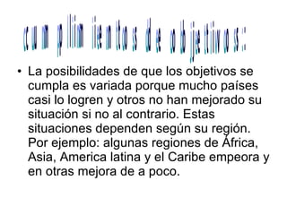 La posibilidades de que los objetivos se cumpla es variada porque mucho países  casi lo logren y otros no han mejorado su situación si no al contrario. Estas situaciones dependen según su región. Por ejemplo: algunas regiones de África, Asia, America latina y el Caribe empeora y en otras mejora de a poco. cumplimientos de objetivos: 