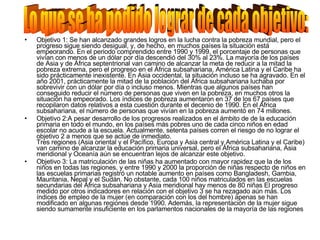 Objetivo 1: Se han alcanzado grandes logros en la lucha contra la pobreza mundial, pero el progreso sigue siendo desigual, y, de hecho, en muchos países la situación está empeorando. En el periodo comprendido entre 1990 y 1999, el porcentaje de personas que vivían con menos de un dólar por día descendió del 30% al 23%. La mayoría de los países de Asia y de África septentrional van camino de alcanzar la meta de reducir a la mitad la pobreza extrema, pero el progreso en el África subsahariana, América Latina y el Caribe ha sido prácticamente inexistente. En Asia occidental, la situación incluso se ha agravado. En el año 2001, prácticamente la mitad de la población del África subsahariana luchaba por sobrevivir con un dólar por día o incluso menos. Mientras que algunos países han conseguido reducir el número de personas que viven en la pobreza, en muchos otros la situación ha empeorado. Los índices de pobreza aumentaron en 37 de los 67 países que recopilaron datos relativos a esta cuestión durante el decenio de 1990. En el África subsahariana, el número de personas que vivían en la pobreza aumentó en 74 millones. Objetivo 2:A pesar desarrollo de los progresos realizados en el ámbito de de la educación primaria en todo el mundo, en los países más pobres uno de cada cinco niños en edad escolar no acude a la escuela. Actualmente, setenta países corren el riesgo de no lograr el objetivo 2 a menos que se actúe de inmediato.  Tres regiones (Asia oriental y el Pacífico, Europa y Asia central y América Latina y el Caribe) van camino de alcanzar la educación primaria universal, pero el África subsahariana, Asia meridional y Oceanía aún se encuentran lejos de alcanzar este objetivo.  Objetivo 3: La matriculación de las niñas ha aumentado con mayor rapidez que la de los niños en todas las regiones, y entre 1990 y 2000 la proporción de niñas respecto de niños en las escuelas primarias registró un notable aumento en países como Bangladesh, Gambia, Mauritania, Nepal y el Sudán. No obstante, cada 100 niños matriculados en las escuelas secundarias del África subsahariana y Asia meridional hay menos de 80 niñas El progreso medido por otros indicadores en relación con el objetivo 3 se ha rezagado aún más. Los índices de empleo de la mujer (en comparación con los del hombre) apenas se han modificado en algunas regiones desde 1990. Además, la representación de la mujer sigue siendo sumamente insuficiente en los parlamentos nacionales de la mayoría de las regiones Lo que se ha podido lograr de cada objetivo: 