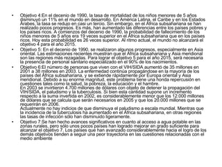 Objetivo 4:En el decenio de 1990, la tasa de mortalidad de los niños menores de 5 años disminuyó un 11% en el mundo en desarrollo. En América Latina, el Caribe y en los Estados Árabes, la tasa se redujo en casi un tercio. Sin embargo, en el África subsahariana se han realizado pocos progresos. Es más, han aumentado las diferencias entre los países pobres y los países ricos. A comienzos del decenio de 1990, la probabilidad de fallecimiento de los niños menores de 5 años era 19 veces superior en el África subsahariana que en los países ricos. Hoy esta probabilidad es 26 veces superior. Al ritmo actual, el mundo no alcanzará el objetivo 4 para el año 2015.  Objetivo 5: En el decenio de 1990, se realizaron algunos progresos, especialmente en Asia oriental. Las estimaciones recientes muestran que el África subsahariana y Asia meridional son las regiones más rezagadas. Para lograr el objetivo 5 para el año 2015, será necesaria la presencia de personal sanitario especializado en el 90% de los nacimientos. Objetivo 6:El número de personas que viven con el VIH/SIDA aumentó de 35 millones en 2001 a 38 millones en 2003. La enfermedad continúa propagándose en la mayoría de los países del África subsahariana, y se extiende rápidamente por Europa oriental y Asia meridional. Debido a su enorme magnitud, este problema tiene una honda repercusión en cuestiones tales como la salud, la pobreza, la educación y el hambre.  En 2003 se invirtieron 4.700 millones de dólares con objeto de detener la propagación del VIH/SIDA, el paludismo y la tuberculosis. Si bien esta cantidad supone un incremento respecto a la suma invertida en 2002, es considerablemente menor que los 12.000 millones de dólares que se calcula que serán necesarios en 2005 y que los 20.000 millones que se requerirán en 2006.  Actualmente no hay indicios de que disminuya el paludismo a escala mundial. Mientras que la incidencia de la tuberculosis ha aumentado en el África subsahariana, en otras regiones las tasas de infección sólo han disminuido ligeramente.  Objetivo 7:Se han hecho avances significativos en cuanto al acceso a agua potable en las zonas rurales, pero sólo unos pocos países han logrado mejorar en grado suficiente para alcanzar el objetivo 7. Los países que han avanzado considerablemente hacia el logro de los demás objetivos tienden a seguir una peor trayectoria en las cuestiones relacionadas con el medio ambiente 