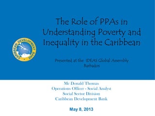 The Role of PPAs in
Understanding Poverty and
Inequality in the Caribbean
Presented at the IDEAS Global Assembly
Barbados
Mc Donald Thomas
Operations Officer - Social Analyst
Social Sector Division
Caribbean Development Bank
May 8, 2013
 