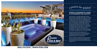(855) 212-2210 | WWW.PPAS.COM
Thank you for considering Premier Pools &
Spas to help you design and build your dream
backyard. We understand that getting a pool
is a big investment, not only financially, but
in the quality of your family’s life. We also know
that it is a process; one that begins with the
discovery and design phases and continues
through the life of your pool. Our commitment
has always been to stay with our customers
throughout this process, and we have
achieved our position as the nation’s leading
pool builder by staying true to this philosophy.
We partner with the top brands in the
industry which gives us competitive pricing,
comprehensive warranties, and the best
possible value for our customers.
We are excited to be given the opportunity to
show you how your pool buying experience
and ownership will be when you entrust your
project to us.
LEADING A FUNDAMENTAL CHANGE
IN THE SWIMMING POOL INDUSTRY
 