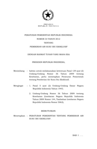 PERATURAN PEMERINTAH REPUBLIK INDONESIA

                      NOMOR 33 TAHUN 2012

                              TENTANG

                PEMBERIAN AIR SUSU IBU EKSKLUSIF



              DENGAN RAHMAT TUHAN YANG MAHA ESA



                  PRESIDEN REPUBLIK INDONESIA,



Menimbang    : bahwa untuk melaksanakan ketentuan Pasal 129 ayat (2)
               Undang-Undang     Nomor    36   Tahun       2009   tentang
               Kesehatan, perlu menetapkan Peraturan Pemerintah
               tentang Pemberian Air Susu Ibu Eksklusif;


Mengingat    : 1. Pasal 5 ayat (2) Undang-Undang Dasar Negara
                  Republik Indonesia Tahun 1945;

               2. Undang-Undang Nomor 36 Tahun 2009 tentang
                  Kesehatan (Lembaran Negara Republik Indonesia
                  Tahun 2009 Nomor 144, Tambahan Lembaran Negara
                  Republik Indonesia Nomor 5063);



                           MEMUTUSKAN:

Menetapkan : PERATURAN PEMERINTAH TENTANG PEMBERIAN AIR
               SUSU IBU EKSKLUSIF.




                                                             BAB I . . .
 