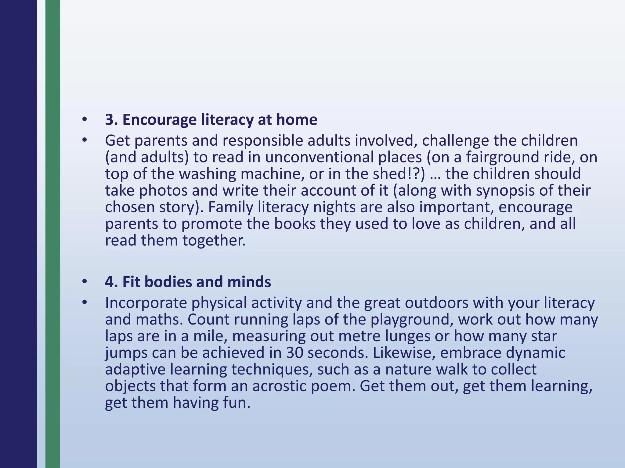 • 3. Encourage literacy at home
• Get parents and responsible adults involved, challenge the children
(and adults) to read in unconventional places (on a fairground ride, on
top of the washing machine, or in the shed!?) … the children should
take photos and write their account of it (along with synopsis of their
chosen story). Family literacy nights are also important, encourage
parents to promote the books they used to love as children, and all
read them together.
• 4. Fit bodies and minds
• Incorporate physical activity and the great outdoors with your literacy
and maths. Count running laps of the playground, work out how many
laps are in a mile, measuring out metre lunges or how many star
jumps can be achieved in 30 seconds. Likewise, embrace dynamic
adaptive learning techniques, such as a nature walk to collect
objects that form an acrostic poem. Get them out, get them learning,
get them having fun.
 