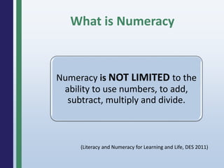 What is Numeracy
Numeracy is NOT LIMITED to the
ability to use numbers, to add,
subtract, multiply and divide.
(Literacy and Numeracy for Learning and Life, DES 2011)
 