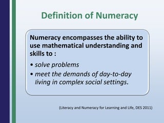 Definition of Numeracy
Numeracy encompasses the ability to
use mathematical understanding and
skills to :
• solve problems
• meet the demands of day-to-day
living in complex social settings.
(Literacy and Numeracy for Learning and Life, DES 2011)
 