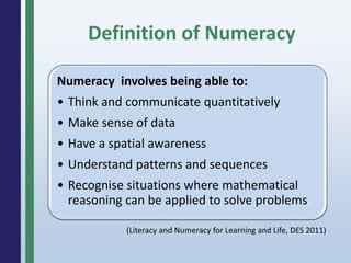 Definition of Numeracy
Numeracy involves being able to:
• Think and communicate quantitatively
• Make sense of data
• Have a spatial awareness
• Understand patterns and sequences
• Recognise situations where mathematical
reasoning can be applied to solve problems.
(Literacy and Numeracy for Learning and Life, DES 2011)
 
