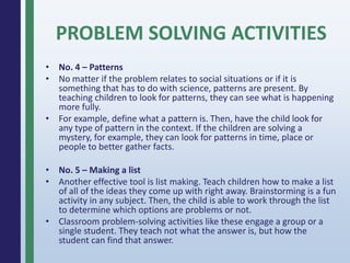 PROBLEM SOLVING ACTIVITIES
• No. 4 – Patterns
• No matter if the problem relates to social situations or if it is
something that has to do with science, patterns are present. By
teaching children to look for patterns, they can see what is happening
more fully.
• For example, define what a pattern is. Then, have the child look for
any type of pattern in the context. If the children are solving a
mystery, for example, they can look for patterns in time, place or
people to better gather facts.
• No. 5 – Making a list
• Another effective tool is list making. Teach children how to make a list
of all of the ideas they come up with right away. Brainstorming is a fun
activity in any subject. Then, the child is able to work through the list
to determine which options are problems or not.
• Classroom problem-solving activities like these engage a group or a
single student. They teach not what the answer is, but how the
student can find that answer.
 
