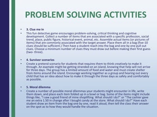 PROBLEM SOLVING ACTIVITIES
• 3. Clue me in
• This fun detective game encourages problem-solving, critical thinking and cognitive
development. Collect a number of items that are associated with a specific profession, social
trend, place, public figure, historical event, animal, etc. Assemble actual items (or pictures of
items) that are commonly associated with the target answer. Place them all in a bag (five-10
clues should be sufficient.) Then have a student reach into the bag and one by one pull out
clues. Choose a minimum number of clues they must draw out before making their first guess
(two- three).
• 4. Survivor scenarios
• Create a pretend scenario for students that requires them to think creatively to make it
through. An example might be getting stranded on an island, knowing that help will not arrive
for three days. The group has a limited amount of food and water and must create shelter
from items around the island. Encourage working together as a group and hearing out every
child that has an idea about how to make it through the three days as safely and comfortably
as possible.
• 5. Moral dilemma
• Create a number of possible moral dilemmas your students might encounter in life, write
them down, and place each item folded up in a bowl or bag. Some of the items might include
things like, “I saw a good friend of mine shoplifting. What should I do?” or “The cashier gave
me an extra 1.50 in change after I bought candy at the store. What should I do?” Have each
student draw an item from the bag one by one, read it aloud, then tell the class their answer
on the spot as to how they would handle the situation.
 