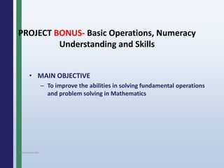 PROJECT BONUS- Basic Operations, Numeracy
Understanding and Skills
• MAIN OBJECTIVE
– To improve the abilities in solving fundamental operations
and problem solving in Mathematics
Presentation title 4
 