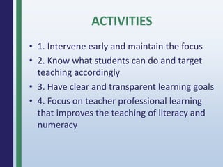 • 1. Intervene early and maintain the focus
• 2. Know what students can do and target
teaching accordingly
• 3. Have clear and transparent learning goals
• 4. Focus on teacher professional learning
that improves the teaching of literacy and
numeracy
ACTIVITIES
 