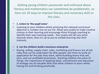 • 1. Listen to 'the pupil voice'
• Listening to your children whilst achieving the national curriculum
objective is number one on our list. Allow your pupils to make creative
choices in their learning and encourage them through coaching to
identify their own learning needs. Your pupils will tell you what
interests them, then it’s up to you to embed learning into their
interests.
• 2. Let the children build a business enterprise
• Buying, selling, supply chain, sales, marketing and finance are all job
roles that can be undertaken by little people. Get them to write an
application for the jobs they want, whilst building teams that sell,
earn, and run profitable businesses. Teaching children the value of
things, the importance of applying ideas, commitment and execution
of strategy are all valuable skills that allow children to learn whilst
having fun and thinking practically.
Getting young children passionate and enthused about
literacy and mathematics can sometimes be problematic, so
here are 10 ways to improve literacy and numeracy skills in
the class.
 