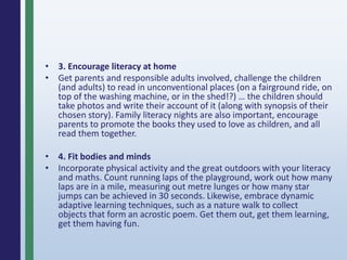 • 3. Encourage literacy at home
• Get parents and responsible adults involved, challenge the children
(and adults) to read in unconventional places (on a fairground ride, on
top of the washing machine, or in the shed!?) … the children should
take photos and write their account of it (along with synopsis of their
chosen story). Family literacy nights are also important, encourage
parents to promote the books they used to love as children, and all
read them together.
• 4. Fit bodies and minds
• Incorporate physical activity and the great outdoors with your literacy
and maths. Count running laps of the playground, work out how many
laps are in a mile, measuring out metre lunges or how many star
jumps can be achieved in 30 seconds. Likewise, embrace dynamic
adaptive learning techniques, such as a nature walk to collect
objects that form an acrostic poem. Get them out, get them learning,
get them having fun.
 
