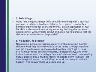 • 5. Build things
• Using fine and gross motor skills to build something with a practical
purpose i.e. a bench, bird seed table or herb garden is not only a
bonding experience for peers and friends, but an application of real
life skills such as exact measuring, counting, twisting clockwise and
anticlockwise; with a visible output and a real-world purpose that the
children can evidence and be proud of.
• 6. No budget, no problem
• Negotiation, persuasive writing, creative problem solving. Ask the
children what they would most like to see in the school playground
and get them to come up ideas as to how they might get it, think
of a name, produce purchase costings, a budget (if any), and write
instructions for use i.e a herb garden, mud kitchen, sand trays, reading
huts, a phonics bus, a reading rocket, an upside down fountain – let
their imaginations run riot – if they can work out a way to make it
happen, who knows where you could end up!
 