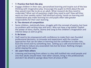 • 7. Practice that feels like play
• Engage children in their own, personalised learning and inspire out of the box
thinking with imaginative play. Encourage the pupils to think about the job
they would most like to do as an adult. What research do they need to
undertake? What sort of questions might they need to ask? How will they
work out their weekly salary? Self-directed activity, hands-on learning and
collaborative play make learning fun and pupils often take greater
responsibility for their own learning.
• 8. The element of competition
• Some children, statistically boys, struggle with the concept of poetry, but have
no problem with writing raps and lyrics. Why not have a rap battle? Exploit
the power of story, rhyme, drama and song to fire children’s imagination and
interest (boys as well as girls).
• 9. Be brave
• Staff need to be empowered with confidence to make their own founded
professional decisions, to innovate and experiment with the creative
approaches that can be taken in learning and the confidence to take risks,
buck the trend and try something new. Setting up a safe environment to do
so will help to reduce any associated risks but be brave. Nothing changes
whilst staying the same.
• 10. Learn from others
• Listening and learning from others is a key skill instilled into small people and
one that adults should heed. Visit other schools, bring in the professionals
and don’t be afraid to sponge ideas from all areas of life!
 