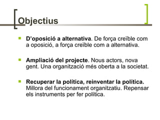 Objectius
   D’oposició a alternativa. De força creïble com
    a oposició, a força creïble com a alternativa.

   Ampliació del projecte. Nous actors, nova
    gent. Una organització més oberta a la societat.

   Recuperar la política, reinventar la política.
    Millora del funcionament organitzatiu. Repensar
    els instruments per fer política.
 