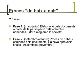 Procés “de baix a dalt”
2 Fases:

   Fase 1: (març-juliol) Elaboració dels documents
    a partir de la participació dels adherits i
    adherides, i del diàleg amb la societat.

   Fase 2: (setembre-octubre) Procés de debat i
    esmenes dels documents, i la seva aprovació
    final a l’Assemblea (novembre).
 