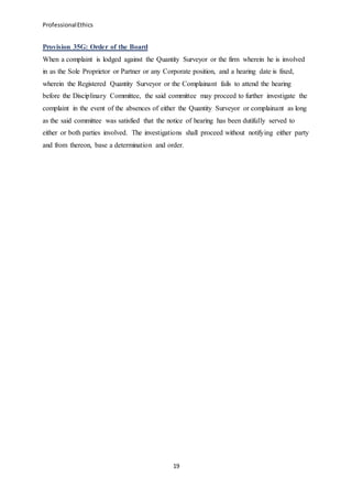 ProfessionalEthics
19
Provision 35G: Order of the Board
When a complaint is lodged against the Quantity Surveyor or the firm wherein he is involved
in as the Sole Proprietor or Partner or any Corporate position, and a hearing date is fixed,
wherein the Registered Quantity Surveyor or the Complainant fails to attend the hearing
before the Disciplinary Committee, the said committee may proceed to further investigate the
complaint in the event of the absences of either the Quantity Surveyor or complainant as long
as the said committee was satisfied that the notice of hearing has been dutifully served to
either or both parties involved. The investigations shall proceed without notifying either party
and from thereon, base a determination and order.
 