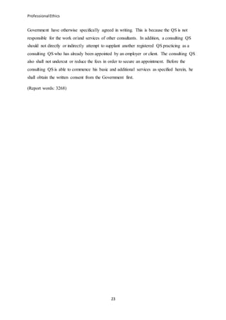 ProfessionalEthics
23
Government have otherwise specifically agreed in writing. This is because the QS is not
responsible for the work or/and services of other consultants. In addition, a consulting QS
should not directly or indirectly attempt to supplant another registered QS practicing as a
consulting QS who has already been appointed by an employer or client. The consulting QS
also shall not undercut or reduce the fees in order to secure an appointment. Before the
consulting QS is able to commence his basic and additional services as specified herein, he
shall obtain the written consent from the Government first.
(Report words: 3268)
 