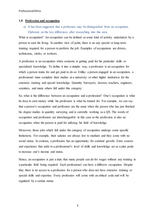 ProfessionalEthics
3
1.0 Profession and occupation
a) It has been suggested that a profession may be distinguished from an occupation.
Elaborate on the key differences after researching into this area.
What is occupation? An occupation can be defined as some kind of activity undertaken by a
person to earn his living. In another view of point, there is no any special or long-term
training required for a person to perform the job. Examples of occupations are drivers,
technicians, clerks, or workers.
A profession is an occupation when someone is getting paid for his particular skills or
specialized knowledge. To define it into a simpler way, a profession is an occupation for
which a person trains for and get paid to do so. Unlike a person engaged in an occupation, a
professional must complete their studies at a university or other higher institution for the
extensive training and special knowledge. Quantity Surveyors, doctors, teachers, engineers,
scientists, and many others fall under this category.
So, what is the difference between an occupation and a profession? One’s occupation is what
he does to earn money while his profession is what he trained for. For example, we can say
that a person’s occupation and profession are the same when the person who has just finished
his degree studies in quantity surveying and is currently working as a QS. The words of
occupation and profession are interchangeable in this case as the profession is also an
occupation when the person is paid for utilizing his field of knowledge.
Moreover, those jobs which fall under the category of occupation undergo some specific
limitations. For example, their salaries are always low to medium and they come with no
social status. In contrast, a profession has an opportunity for constant growth. Extra courses
and experience that adds to a professional’s level of skills and knowledge act as a plus point
to increase one’s income and status.
Hence, an occupation is just a duty that many people can do for wages without any training in
a particular field being required. Each professional can have a different occupation. Despite
that, there is no access to a profession for a person who does not have extensive training or
special skills and expertise. Every profession will come with an ethical code and will be
regulated by a certain statue.
 