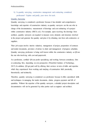 ProfessionalEthics
4
b) Is quantity surveying, construction management and contracting considered
professions? Explain and justify your views for each.
Quantity Surveying
Quantity surveying is considered a profession because it has detailed and comprehensive
knowledge and expertise of construction industry as quantity surveyors are the one who in
charge of the documentation, measurement of drawings and cost estimating of a project
within construction industry (RICS, n.d.). For example, upon receiving the drawings from
architect, quantity surveyors are required to measure every elements and structures involved
in the project and generate the quantity and price it by obtaining rate from sub-contractors or
suppliers.
Their job scopes involve interim valuation, management of project, preparation of contracts
and tender documents, provision of advice to client and management of progress schedules.
Quantity surveying profession is being well known within the construction industry as QS are
the one who involving with cost and paperwork.
As a profession, certified QS can prefer specialising and working between consultancy firm
or contracting firm, depending on own perspective (Waterford Institute of Technology,
2017). In addition, QS get paid well by offering their services in term of skills and expertise
which they experienced from working and studying of construction field practically,
theoretically and technically.
Therefore, quantity surveying is considered as a profession because it offers specialised skills
and techniques in managing the tender documents, claims, progress payment and bill of
quantities. Without the expertise of the quantity surveyors, a detailed project description and
documentation will not be generated by other parties such as engineer and architect.
 